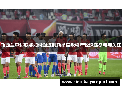 新西兰中超联赛如何通过创新举措吸引年轻球迷参与与关注