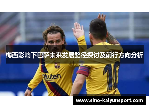 梅西影响下巴萨未来发展路径探讨及前行方向分析 梅西影响下巴萨未来发展路径探讨及前行方向分析