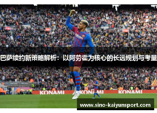 巴萨续约新策略解析:以阿劳霍为核心的长远规划与考量 巴萨续约新策略解析:以阿劳霍为核心的长远规划与考量