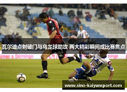 瓦尔迪点射破门与乌龙球助攻 两大精彩瞬间成比赛焦点